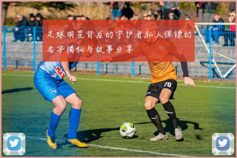 足球明星背后的守护者私人保镖的名字揭秘与故事分享