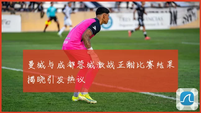 曼城与成都蓉城激战正酣比赛结果揭晓引发热议