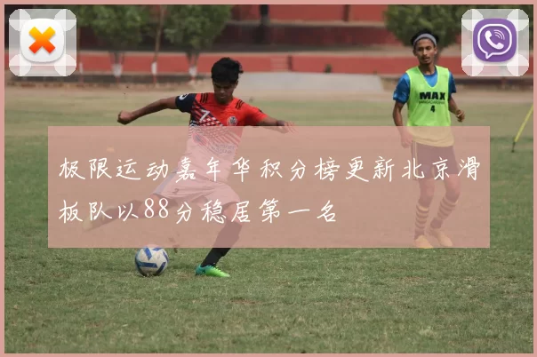 极限运动嘉年华积分榜更新北京滑板队以88分稳居第一名