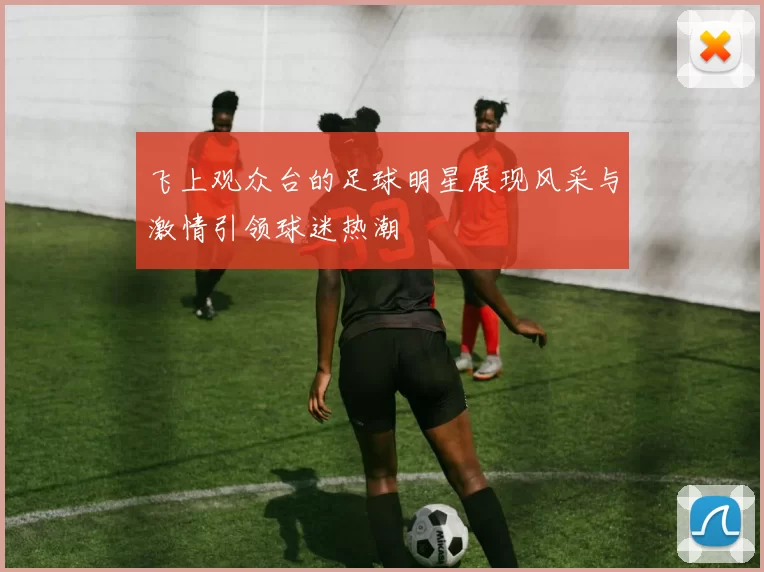 飞上观众台的足球明星展现风采与激情引领球迷热潮