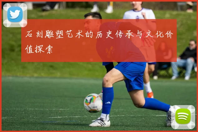 石刻雕塑艺术的历史传承与文化价值探索