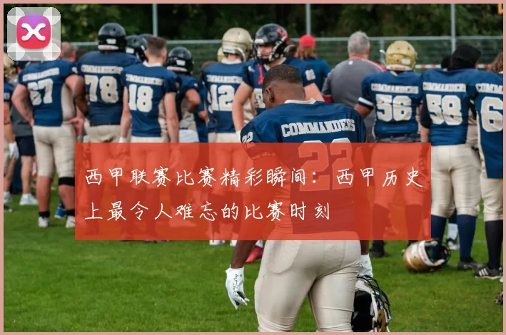 西甲联赛比赛精彩瞬间：西甲历史上最令人难忘的比赛时刻