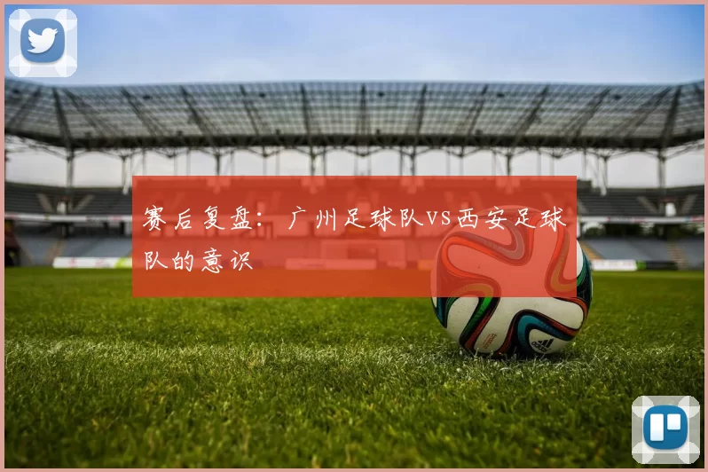 赛后复盘：广州足球队vs西安足球队的意识