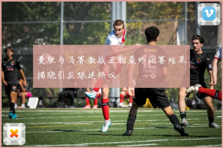 曼联与马赛激战正酣最终比赛结果揭晓引发球迷热议