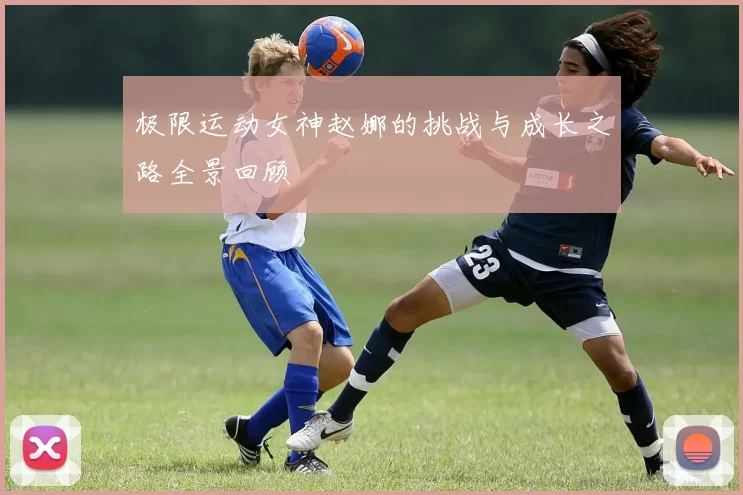 极限运动女神赵娜的挑战与成长之路全景回顾