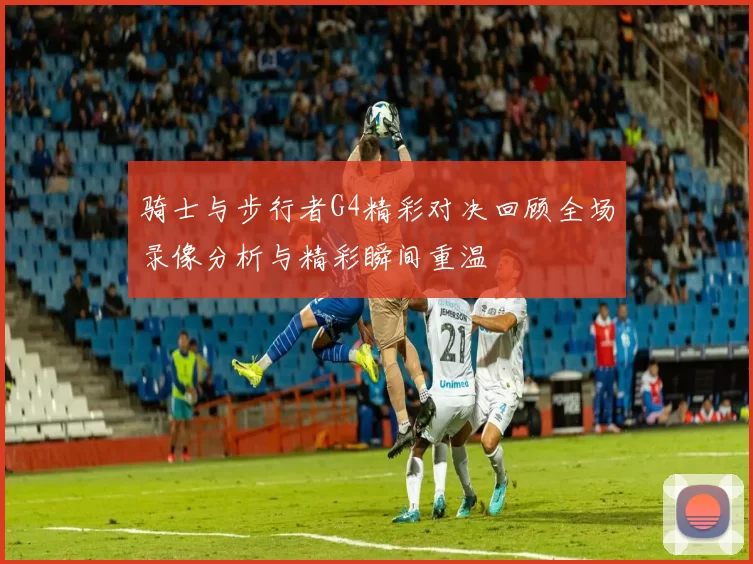 骑士与步行者G4精彩对决回顾全场录像分析与精彩瞬间重温
