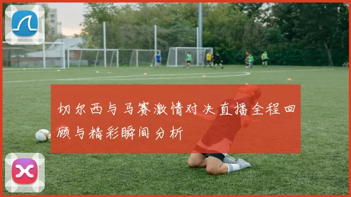 切尔西与马赛激情对决直播全程回顾与精彩瞬间分析