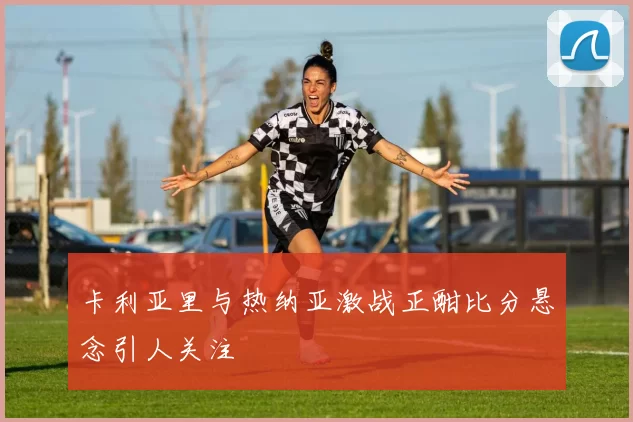 卡利亚里与热纳亚激战正酣比分悬念引人关注