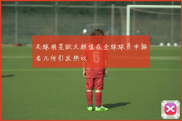 足球明星欧文颜值在全球球员中排名几何引发热议