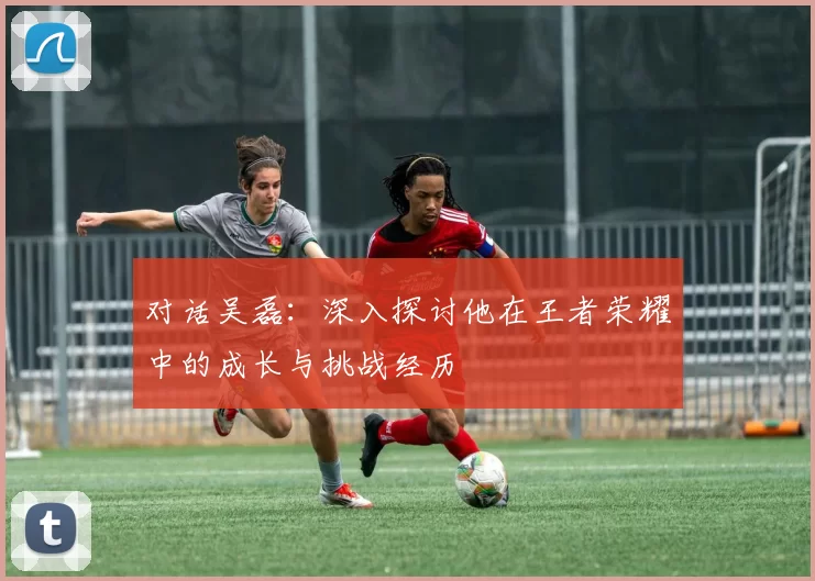 对话吴磊：深入探讨他在王者荣耀中的成长与挑战经历