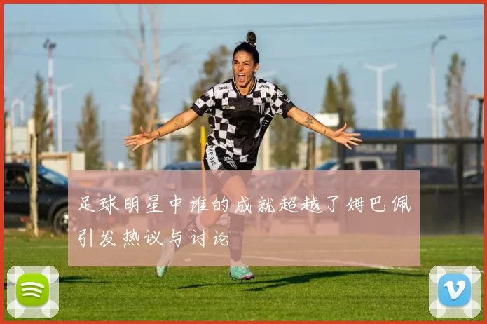足球明星中谁的成就超越了姆巴佩引发热议与讨论