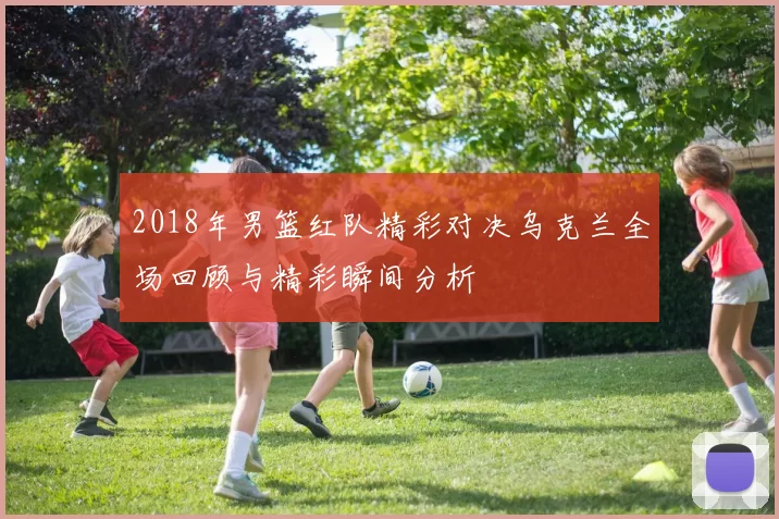 2018年男篮红队精彩对决乌克兰全场回顾与精彩瞬间分析