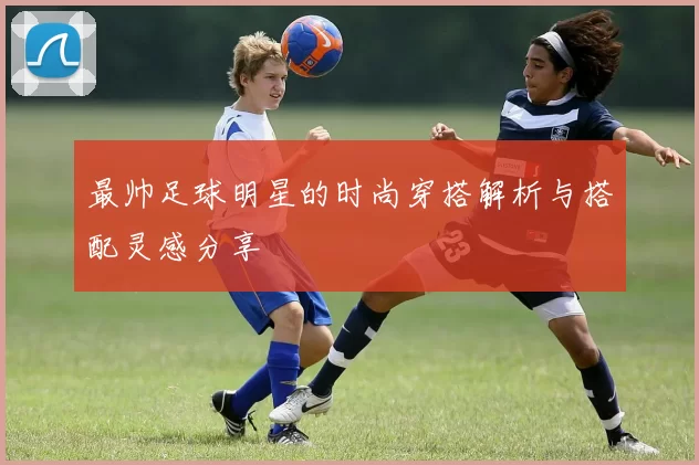 最帅足球明星的时尚穿搭解析与搭配灵感分享