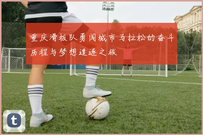 重庆滑板队勇闯城市马拉松的奋斗历程与梦想追逐之旅