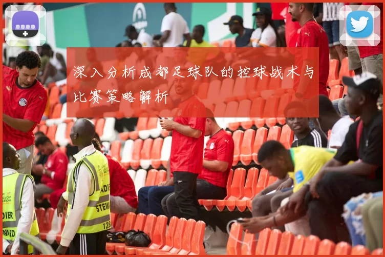 深入分析成都足球队的控球战术与比赛策略解析