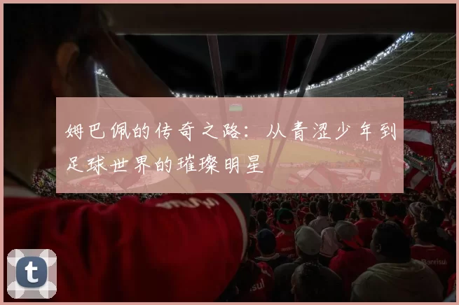 姆巴佩的传奇之路：从青涩少年到足球世界的璀璨明星