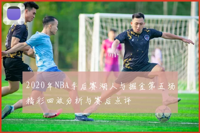 2020年NBA季后赛湖人与掘金第五场精彩回放分析与赛后点评