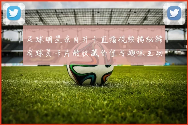 足球明星亲自开卡直播视频揭秘稀有球员卡片的收藏价值与趣味互动