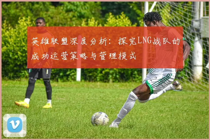 英雄联盟深度分析：探究LNG战队的成功运营策略与管理模式