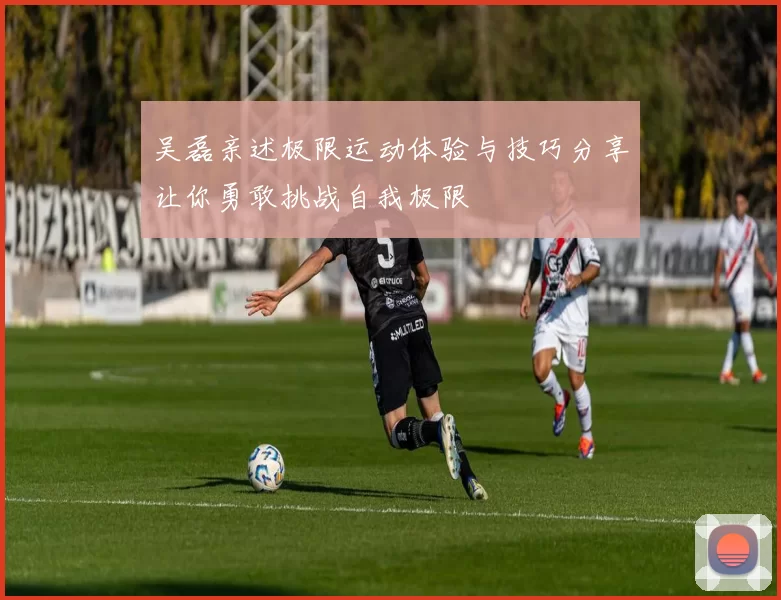 吴磊亲述极限运动体验与技巧分享让你勇敢挑战自我极限