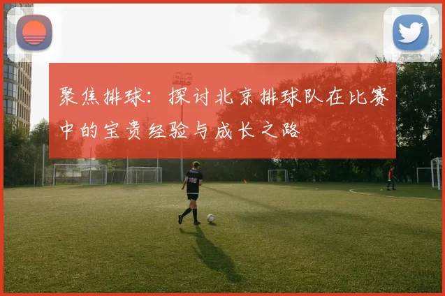 聚焦排球：探讨北京排球队在比赛中的宝贵经验与成长之路