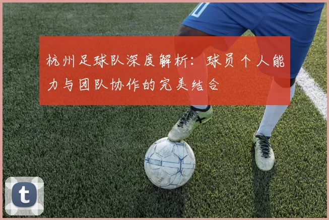 杭州足球队深度解析：球员个人能力与团队协作的完美结合