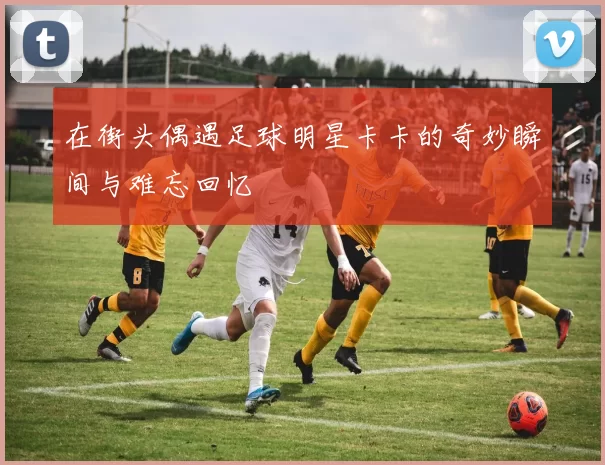 在街头偶遇足球明星卡卡的奇妙瞬间与难忘回忆