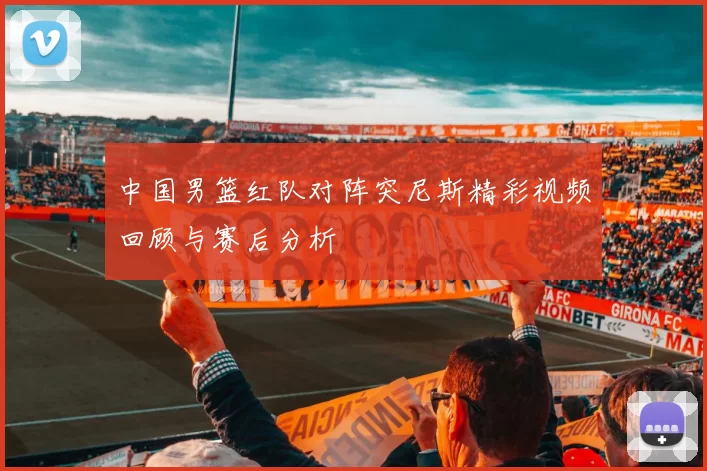 中国男篮红队对阵突尼斯精彩视频回顾与赛后分析