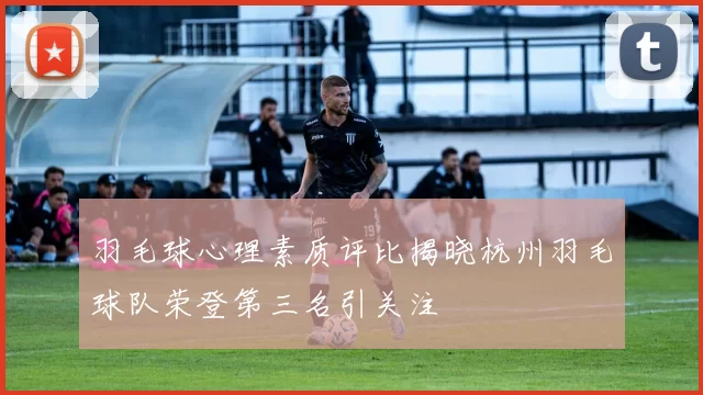羽毛球心理素质评比揭晓杭州羽毛球队荣登第三名引关注