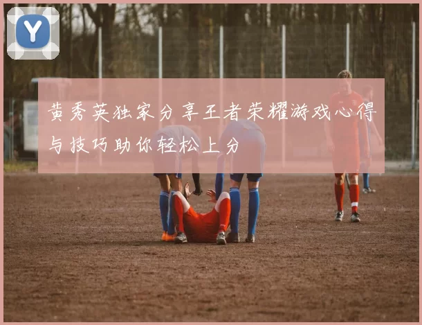 黄秀英独家分享王者荣耀游戏心得与技巧助你轻松上分
