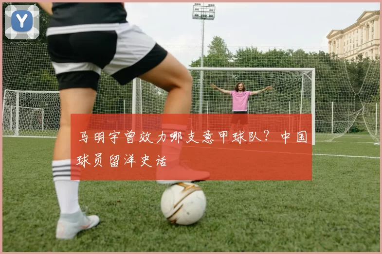 马明宇曾效力哪支意甲球队？中国球员留洋史话