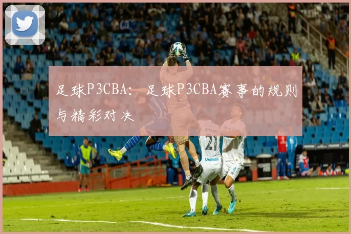 足球P3CBA：足球P3CBA赛事的规则与精彩对决