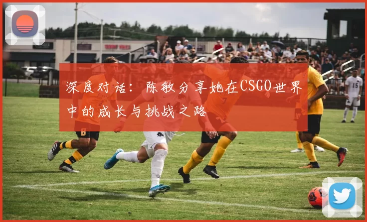深度对话：陈敏分享她在CSGO世界中的成长与挑战之路