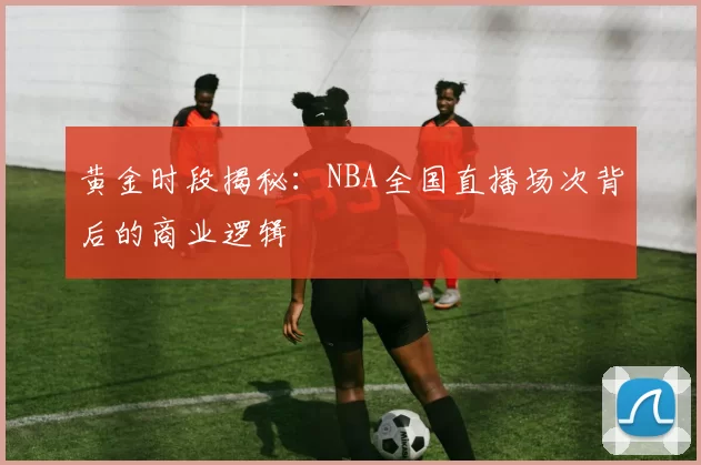 黄金时段揭秘：NBA全国直播场次背后的商业逻辑