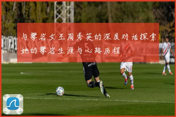 与攀岩女王周秀英的深度对话探索她的攀岩生涯与心路历程