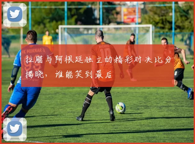 拉腊与阿根廷独立的精彩对决比分揭晓，谁能笑到最后