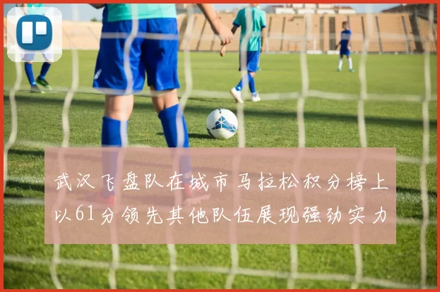 武汉飞盘队在城市马拉松积分榜上以61分领先其他队伍展现强劲实力