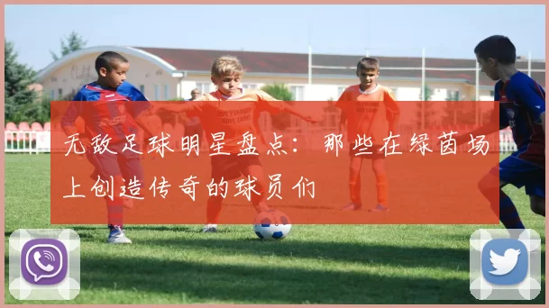 无敌足球明星盘点：那些在绿茵场上创造传奇的球员们