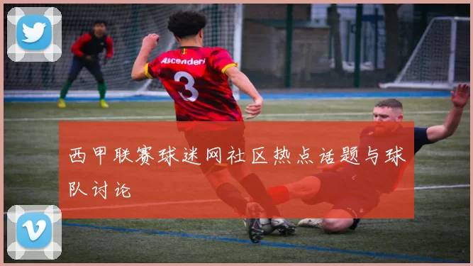 西甲联赛球迷网社区热点话题与球队讨论