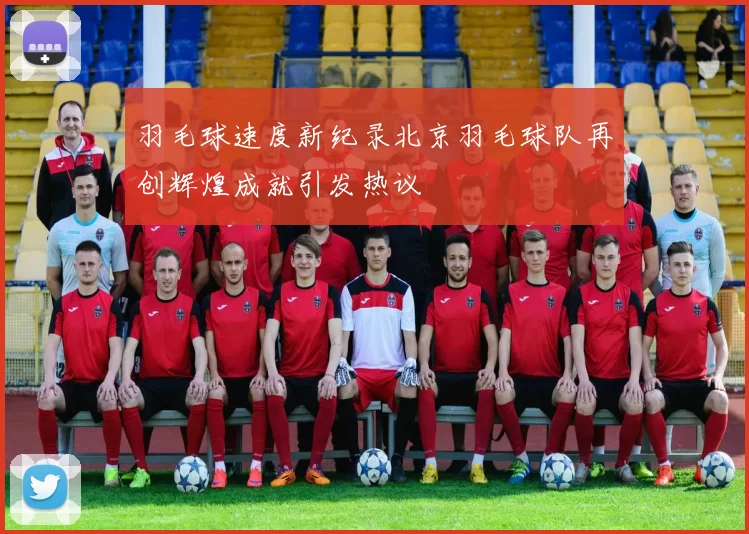 羽毛球速度新纪录北京羽毛球队再创辉煌成就引发热议