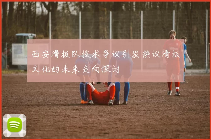 西安滑板队技术争议引发热议滑板文化的未来走向探讨