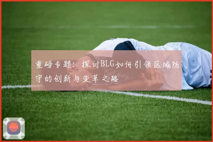 重磅专题：探讨BLG如何引领区域防守的创新与变革之路