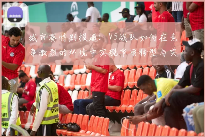 城市赛特别报道：V5战队如何在竞争激烈的环境中实现华丽转型与突破
