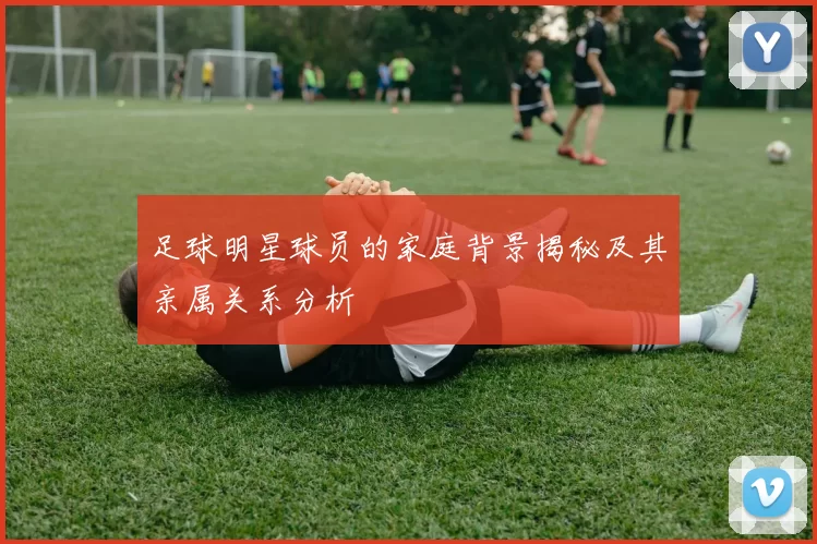 足球明星球员的家庭背景揭秘及其亲属关系分析