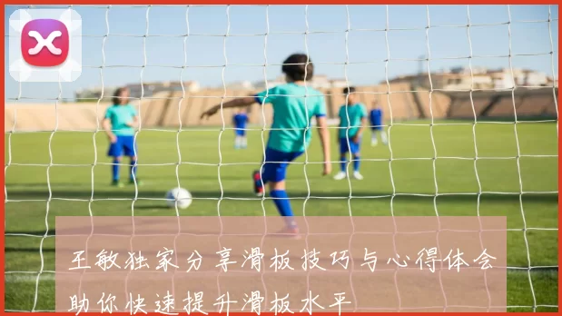 王敏独家分享滑板技巧与心得体会助你快速提升滑板水平