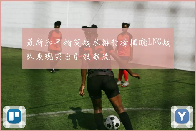 最新和平精英战术排行榜揭晓LNG战队表现突出引领潮流