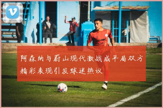 阿森纳与蔚山现代激战成平局双方精彩表现引发球迷热议