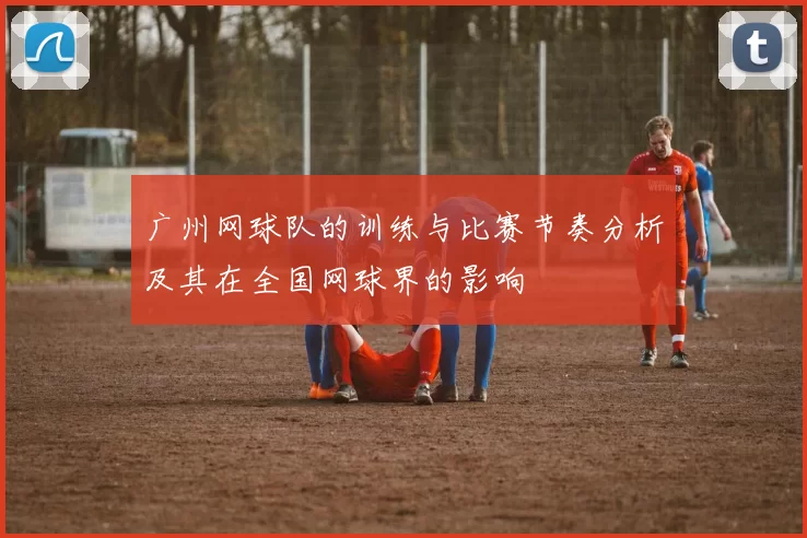广州网球队的训练与比赛节奏分析及其在全国网球界的影响