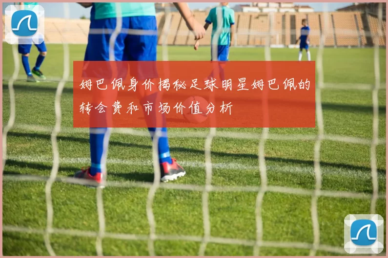 姆巴佩身价揭秘足球明星姆巴佩的转会费和市场价值分析