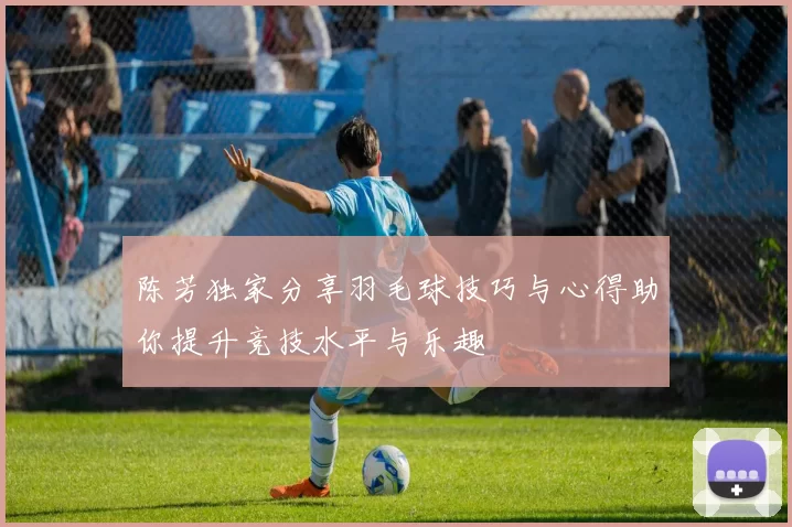 陈芳独家分享羽毛球技巧与心得助你提升竞技水平与乐趣